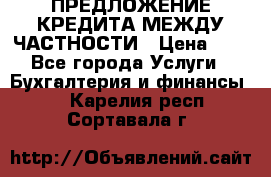 ПРЕДЛОЖЕНИЕ КРЕДИТА МЕЖДУ ЧАСТНОСТИ › Цена ­ 0 - Все города Услуги » Бухгалтерия и финансы   . Карелия респ.,Сортавала г.